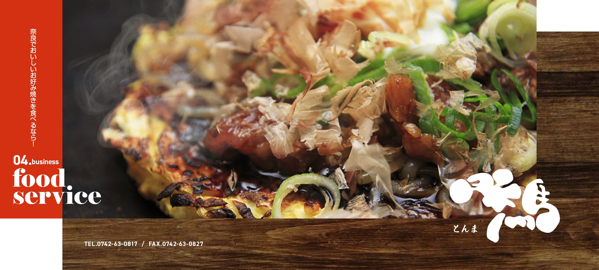 お好み焼き とんま 奈良でおいしいお好み焼きを食べるなら！ 04.business food service TEL：0742-63-0817 FAX：0742-63-0827